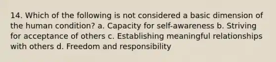 14. Which of the following is not considered a basic dimension of the human condition? a. Capacity for self-awareness b. Striving for acceptance of others c. Establishing meaningful relationships with others d. Freedom and responsibility