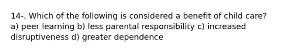 14-. Which of the following is considered a benefit of child care? a) peer learning b) less parental responsibility c) increased disruptiveness d) greater dependence