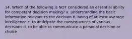 14. Which of the following is NOT considered an essential ability for competent decision making? a. understanding the basic information relevant to the decision b. being of at least average intelligence c. to anticipate the consequences of various decisions d. to be able to communicate a personal decision or choice