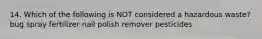 14. Which of the following is NOT considered a hazardous waste? bug spray fertilizer nail polish remover pesticides