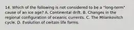 14. Which of the following is not considered to be a "long-term" cause of an ice age? A. Continental drift. B. Changes in the regional configuration of oceanic currents. C. The Milankovitch cycle. D. Evolution of certain life forms.