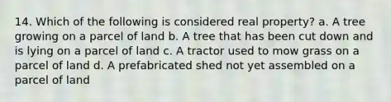 14. Which of the following is considered real property? a. A tree growing on a parcel of land b. A tree that has been cut down and is lying on a parcel of land c. A tractor used to mow grass on a parcel of land d. A prefabricated shed not yet assembled on a parcel of land