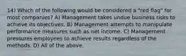 14) Which of the following would be considered a "red flag" for most companies? A) Management takes undue business risks to achieve its objectives. B) Management attempts to manipulate performance measures such as net income. C) Management pressures employees to achieve results regardless of the methods. D) All of the above.