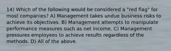 14) Which of the following would be considered a "red flag" for most companies? A) Management takes undue business risks to achieve its objectives. B) Management attempts to manipulate performance measures such as net income. C) Management pressures employees to achieve results regardless of the methods. D) All of the above.