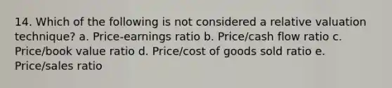 14. Which of the following is not considered a relative valuation technique? a. Price-earnings ratio b. Price/cash flow ratio c. Price/book value ratio d. Price/cost of goods sold ratio e. Price/sales ratio