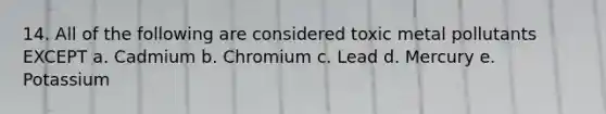 14. All of the following are considered toxic metal pollutants EXCEPT a. Cadmium b. Chromium c. Lead d. Mercury e. Potassium