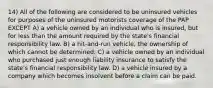 14) All of the following are considered to be uninsured vehicles for purposes of the uninsured motorists coverage of the PAP EXCEPT A) a vehicle owned by an individual who is insured, but for less than the amount required by the state's financial responsibility law. B) a hit-and-run vehicle, the ownership of which cannot be determined. C) a vehicle owned by an individual who purchased just enough liability insurance to satisfy the state's financial responsibility law. D) a vehicle insured by a company which becomes insolvent before a claim can be paid.