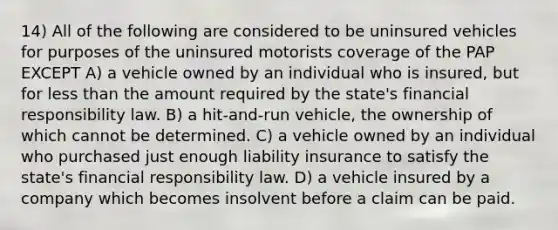 14) All of the following are considered to be uninsured vehicles for purposes of the uninsured motorists coverage of the PAP EXCEPT A) a vehicle owned by an individual who is insured, but for less than the amount required by the state's financial responsibility law. B) a hit-and-run vehicle, the ownership of which cannot be determined. C) a vehicle owned by an individual who purchased just enough liability insurance to satisfy the state's financial responsibility law. D) a vehicle insured by a company which becomes insolvent before a claim can be paid.