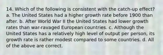 14. Which of the following is consistent with the catch-up effect? a. The United States had a higher growth rate before 1900 than after. b. After World War II the United States had lower growth rates than war-ravaged European countries. c. Although the United States has a relatively high level of output per person, its growth rate is rather modest compared to some countries. d. All of the above are correct.