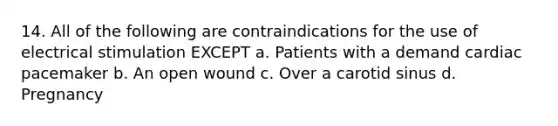 14. All of the following are contraindications for the use of electrical stimulation EXCEPT a. Patients with a demand cardiac pacemaker b. An open wound c. Over a carotid sinus d. Pregnancy