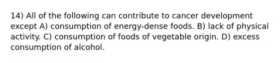 14) All of the following can contribute to cancer development except A) consumption of energy-dense foods. B) lack of physical activity. C) consumption of foods of vegetable origin. D) excess consumption of alcohol.