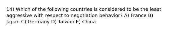 14) Which of the following countries is considered to be the least aggressive with respect to negotiation behavior? A) France B) Japan C) Germany D) Taiwan E) China