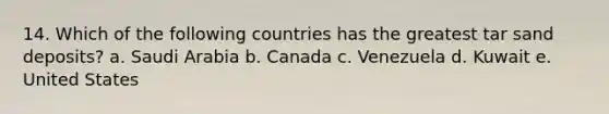 14. Which of the following countries has the greatest tar sand deposits? a. Saudi Arabia b. Canada c. Venezuela d. Kuwait e. United States