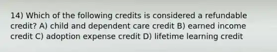 14) Which of the following credits is considered a refundable credit? A) child and dependent care credit B) earned income credit C) adoption expense credit D) lifetime learning credit