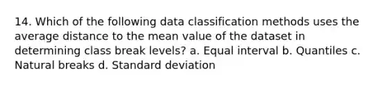 14. Which of the following data classification methods uses the average distance to the mean value of the dataset in determining class break levels? a. Equal interval b. Quantiles c. Natural breaks d. <a href='https://www.questionai.com/knowledge/kqGUr1Cldy-standard-deviation' class='anchor-knowledge'>standard deviation</a>