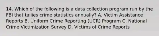 14. Which of the following is a data collection program run by the FBI that tallies crime statistics annually? A. Victim Assistance Reports B. Uniform Crime Reporting (UCR) Program C. National Crime Victimization Survey D. Victims of Crime Reports