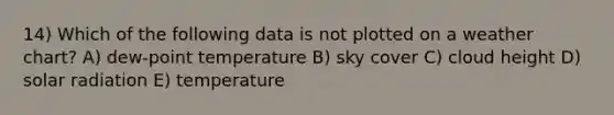 14) Which of the following data is not plotted on a weather chart? A) dew-point temperature B) sky cover C) cloud height D) solar radiation E) temperature