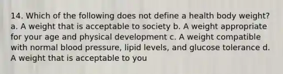 14. Which of the following does not define a health body weight? a. A weight that is acceptable to society b. A weight appropriate for your age and physical development c. A weight compatible with normal blood pressure, lipid levels, and glucose tolerance d. A weight that is acceptable to you