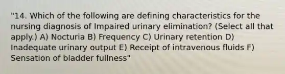 "14. Which of the following are defining characteristics for the nursing diagnosis of Impaired urinary elimination? (Select all that apply.) A) Nocturia B) Frequency C) Urinary retention D) Inadequate urinary output E) Receipt of intravenous fluids F) Sensation of bladder fullness"