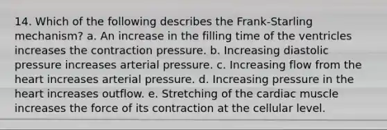 14. Which of the following describes the Frank-Starling mechanism? a. An increase in the filling time of the ventricles increases the contraction pressure. b. Increasing diastolic pressure increases arterial pressure. c. Increasing flow from the heart increases arterial pressure. d. Increasing pressure in the heart increases outflow. e. Stretching of the cardiac muscle increases the force of its contraction at the cellular level.