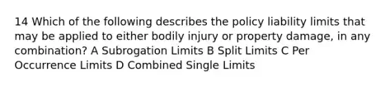 14 Which of the following describes the policy liability limits that may be applied to either bodily injury or property damage, in any combination? A Subrogation Limits B Split Limits C Per Occurrence Limits D Combined Single Limits