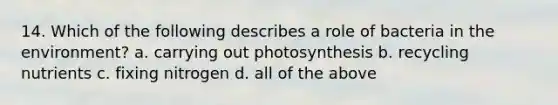 14. Which of the following describes a role of bacteria in the environment? a. carrying out photosynthesis b. recycling nutrients c. fixing nitrogen d. all of the above