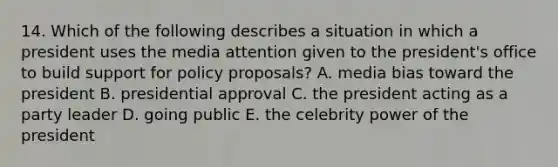 14. Which of the following describes a situation in which a president uses the media attention given to the president's office to build support for policy proposals? A. media bias toward the president B. presidential approval C. the president acting as a party leader D. going public E. the celebrity power of the president