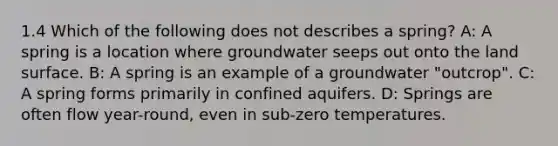 1.4 Which of the following does not describes a spring? A: A spring is a location where groundwater seeps out onto the land surface. B: A spring is an example of a groundwater "outcrop". C: A spring forms primarily in confined aquifers. D: Springs are often flow year-round, even in sub-zero temperatures.