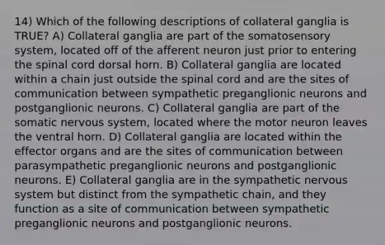 14) Which of the following descriptions of collateral ganglia is TRUE? A) Collateral ganglia are part of the somatosensory system, located off of the afferent neuron just prior to entering the spinal cord dorsal horn. B) Collateral ganglia are located within a chain just outside the spinal cord and are the sites of communication between sympathetic preganglionic neurons and postganglionic neurons. C) Collateral ganglia are part of the somatic nervous system, located where the motor neuron leaves the ventral horn. D) Collateral ganglia are located within the effector organs and are the sites of communication between parasympathetic preganglionic neurons and postganglionic neurons. E) Collateral ganglia are in the sympathetic nervous system but distinct from the sympathetic chain, and they function as a site of communication between sympathetic preganglionic neurons and postganglionic neurons.