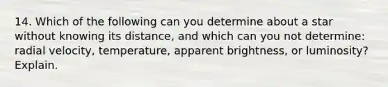 14. Which of the following can you determine about a star without knowing its distance, and which can you not determine: radial velocity, temperature, apparent brightness, or luminosity? Explain.