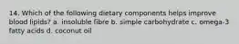 14. Which of the following dietary components helps improve blood lipids? a. insoluble fibre b. simple carbohydrate c. omega-3 fatty acids d. coconut oil