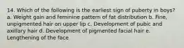 14. Which of the following is the earliest sign of puberty in boys? a. Weight gain and feminine pattern of fat distribution b. Fine, unpigmented hair on upper lip c. Development of pubic and axillary hair d. Development of pigmented facial hair e. Lengthening of the face