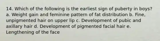 14. Which of the following is the earliest sign of puberty in boys? a. Weight gain and feminine pattern of fat distribution b. Fine, unpigmented hair on upper lip c. Development of pubic and axillary hair d. Development of pigmented facial hair e. Lengthening of the face