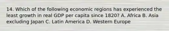 14. Which of the following economic regions has experienced the least growth in real GDP per capita since 1820? A. Africa B. Asia excluding Japan C. Latin America D. Western Europe