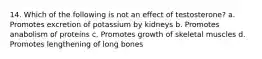 14. Which of the following is not an effect of testosterone? a. Promotes excretion of potassium by kidneys b. Promotes anabolism of proteins c. Promotes growth of skeletal muscles d. Promotes lengthening of long bones