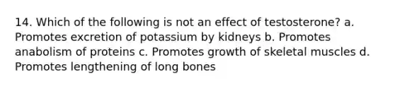 14. Which of the following is not an effect of testosterone? a. Promotes excretion of potassium by kidneys b. Promotes anabolism of proteins c. Promotes growth of skeletal muscles d. Promotes lengthening of long bones