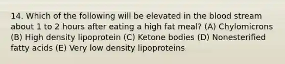 14. Which of the following will be elevated in the blood stream about 1 to 2 hours after eating a high fat meal? (A) Chylomicrons (B) High density lipoprotein (C) Ketone bodies (D) Nonesterified fatty acids (E) Very low density lipoproteins