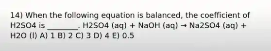 14) When the following equation is balanced, the coefficient of H2SO4 is ________. H2SO4 (aq) + NaOH (aq) → Na2SO4 (aq) + H2O (l) A) 1 B) 2 C) 3 D) 4 E) 0.5