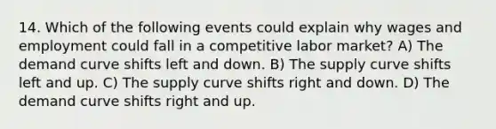 14. Which of the following events could explain why wages and employment could fall in a competitive labor market? A) The demand curve shifts left and down. B) The supply curve shifts left and up. C) The supply curve shifts right and down. D) The demand curve shifts right and up.