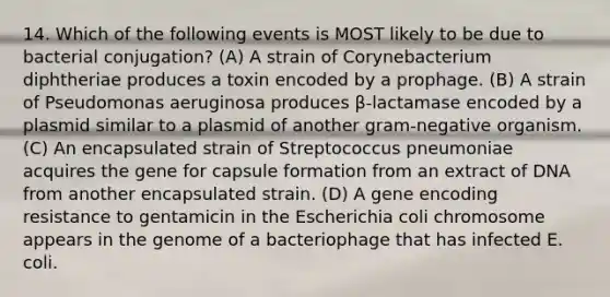 14. Which of the following events is MOST likely to be due to bacterial conjugation? (A) A strain of Corynebacterium diphtheriae produces a toxin encoded by a prophage. (B) A strain of Pseudomonas aeruginosa produces β-lactamase encoded by a plasmid similar to a plasmid of another gram-negative organism. (C) An encapsulated strain of Streptococcus pneumoniae acquires the gene for capsule formation from an extract of DNA from another encapsulated strain. (D) A gene encoding resistance to gentamicin in the Escherichia coli chromosome appears in the genome of a bacteriophage that has infected E. coli.