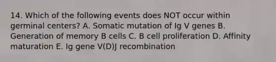 14. Which of the following events does NOT occur within germinal centers? A. Somatic mutation of Ig V genes B. Generation of memory B cells C. B cell proliferation D. Affinity maturation E. Ig gene V(D)J recombination