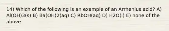 14) Which of the following is an example of an Arrhenius acid? A) Al(OH)3(s) B) Ba(OH)2(aq) C) RbOH(aq) D) H2O(l) E) none of the above