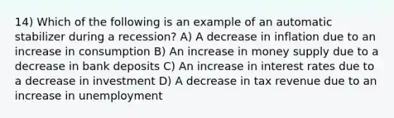 14) Which of the following is an example of an automatic stabilizer during a recession? A) A decrease in inflation due to an increase in consumption B) An increase in money supply due to a decrease in bank deposits C) An increase in interest rates due to a decrease in investment D) A decrease in tax revenue due to an increase in unemployment