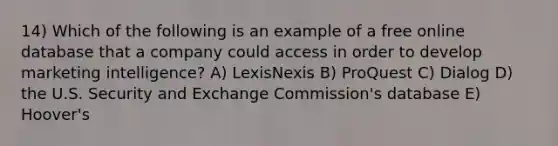 14) Which of the following is an example of a free online database that a company could access in order to develop marketing intelligence? A) LexisNexis B) ProQuest C) Dialog D) the U.S. Security and Exchange Commission's database E) Hoover's