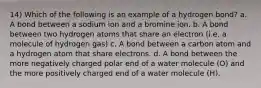 14) Which of the following is an example of a hydrogen bond? a. A bond between a sodium ion and a bromine ion. b. A bond between two hydrogen atoms that share an electron (i.e. a molecule of hydrogen gas) c. A bond between a carbon atom and a hydrogen atom that share electrons. d. A bond between the more negatively charged polar end of a water molecule (O) and the more positively charged end of a water molecule (H).