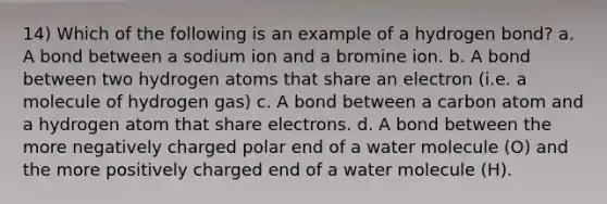 14) Which of the following is an example of a hydrogen bond? a. A bond between a sodium ion and a bromine ion. b. A bond between two hydrogen atoms that share an electron (i.e. a molecule of hydrogen gas) c. A bond between a carbon atom and a hydrogen atom that share electrons. d. A bond between the more negatively charged polar end of a water molecule (O) and the more positively charged end of a water molecule (H).