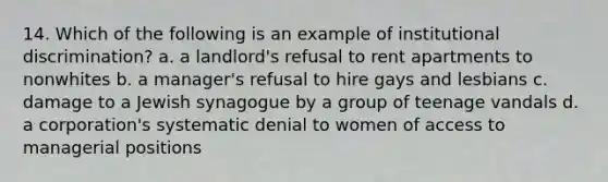 14. Which of the following is an example of institutional discrimination? a. a landlord's refusal to rent apartments to nonwhites b. a manager's refusal to hire gays and lesbians c. damage to a Jewish synagogue by a group of teenage vandals d. a corporation's systematic denial to women of access to managerial positions