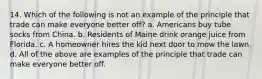 14. Which of the following is not an example of the principle that trade can make everyone better off? a. Americans buy tube socks from China. b. Residents of Maine drink orange juice from Florida. c. A homeowner hires the kid next door to mow the lawn. d. All of the above are examples of the principle that trade can make everyone better off.