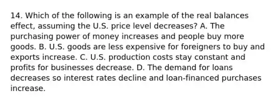 14. Which of the following is an example of the real balances effect, assuming the U.S. price level decreases? A. The purchasing power of money increases and people buy more goods. B. U.S. goods are less expensive for foreigners to buy and exports increase. C. U.S. production costs stay constant and profits for businesses decrease. D. The demand for loans decreases so interest rates decline and loan-financed purchases increase.