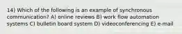 14) Which of the following is an example of synchronous communication? A) online reviews B) work flow automation systems C) bulletin board system D) videoconferencing E) e-mail